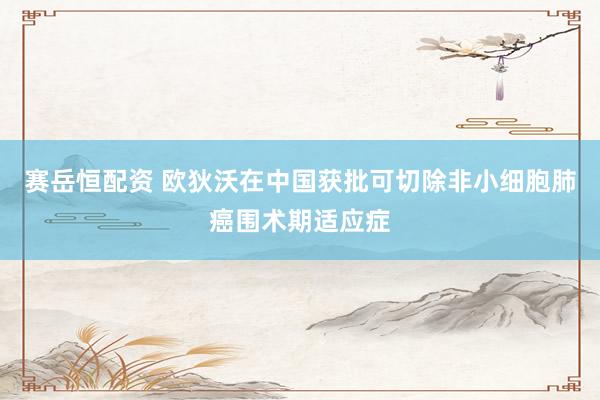 赛岳恒配资 欧狄沃在中国获批可切除非小细胞肺癌围术期适应症