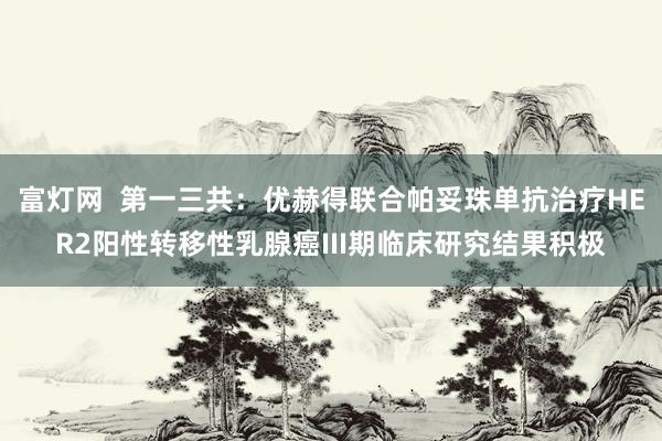 富灯网  第一三共：优赫得联合帕妥珠单抗治疗HER2阳性转移性乳腺癌III期临床研究结果积极