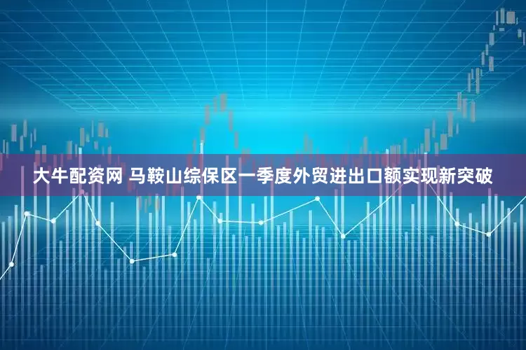 大牛配资网 马鞍山综保区一季度外贸进出口额实现新突破
