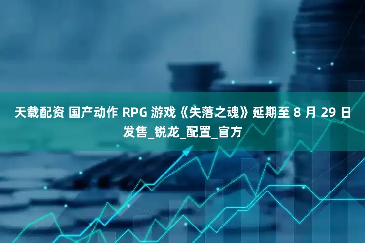 天载配资 国产动作 RPG 游戏《失落之魂》延期至 8 月 29 日发售_锐龙_配置_官方