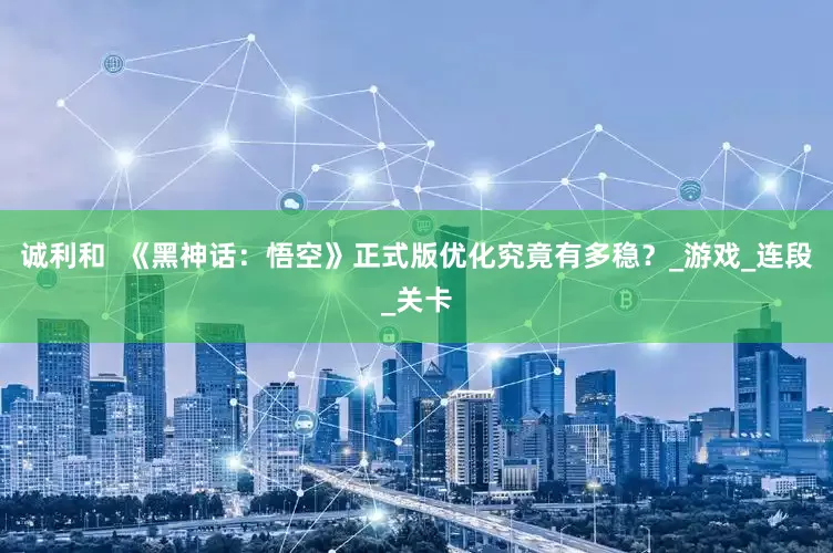 诚利和  《黑神话：悟空》正式版优化究竟有多稳？_游戏_连段_关卡
