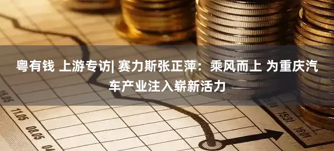 粤有钱 上游专访| 赛力斯张正萍：乘风而上 为重庆汽车产业注入崭新活力