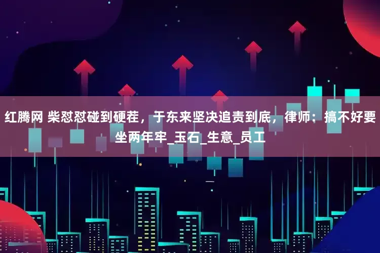 红腾网 柴怼怼碰到硬茬，于东来坚决追责到底，律师：搞不好要坐两年牢_玉石_生意_员工