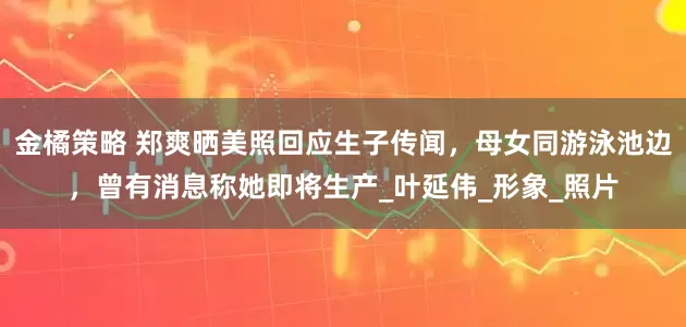 金橘策略 郑爽晒美照回应生子传闻，母女同游泳池边，曾有消息称她即将生产_叶延伟_形象_照片