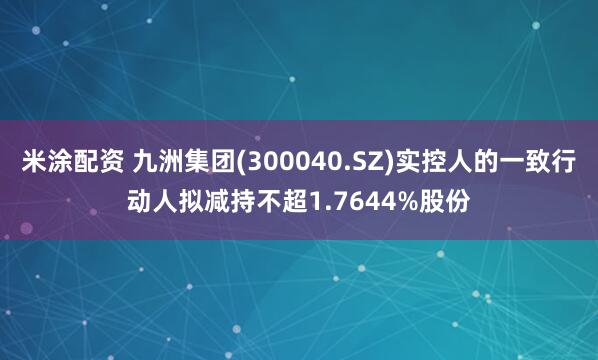 米涂配资 九洲集团(300040.SZ)实控人的一致行动人拟减持不超1.7644%股份