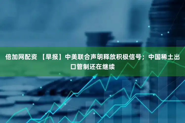 倍加网配资 【早报】中美联合声明释放积极信号；中国稀土出口管制还在继续