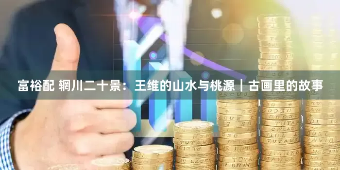 富裕配 辋川二十景：王维的山水与桃源｜古画里的故事