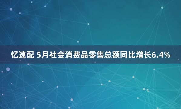 忆速配 5月社会消费品零售总额同比增长6.4%