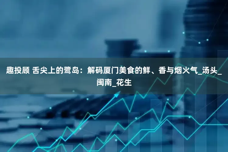 趣投顾 舌尖上的鹭岛：解码厦门美食的鲜、香与烟火气_汤头_闽南_花生