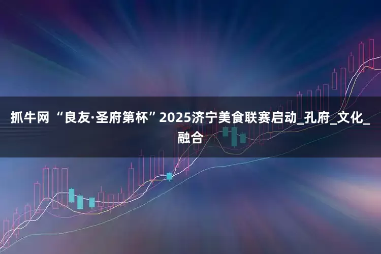 抓牛网 “良友·圣府第杯”2025济宁美食联赛启动_孔府_文化_融合