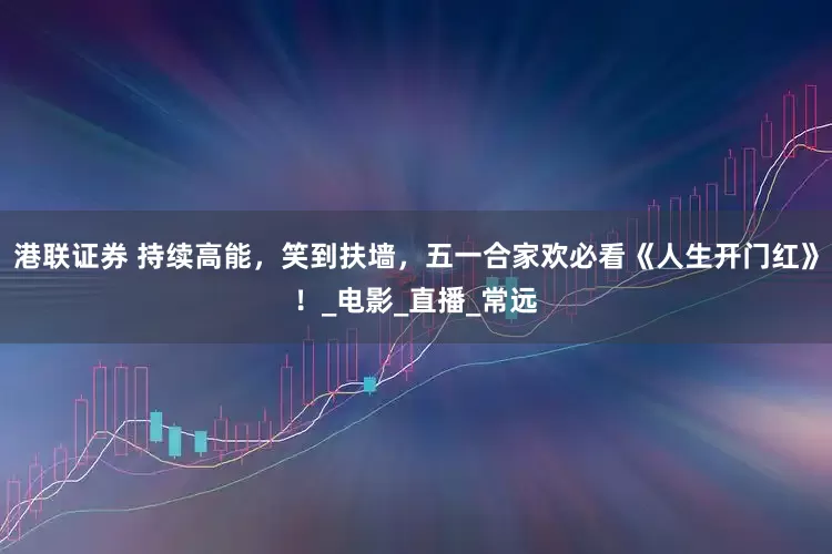 港联证券 持续高能，笑到扶墙，五一合家欢必看《人生开门红》！_电影_直播_常远
