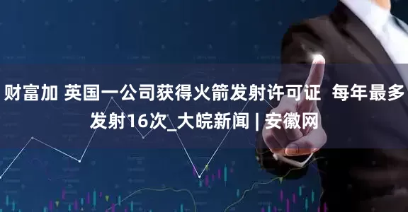 财富加 英国一公司获得火箭发射许可证  每年最多发射16次_大皖新闻 | 安徽网