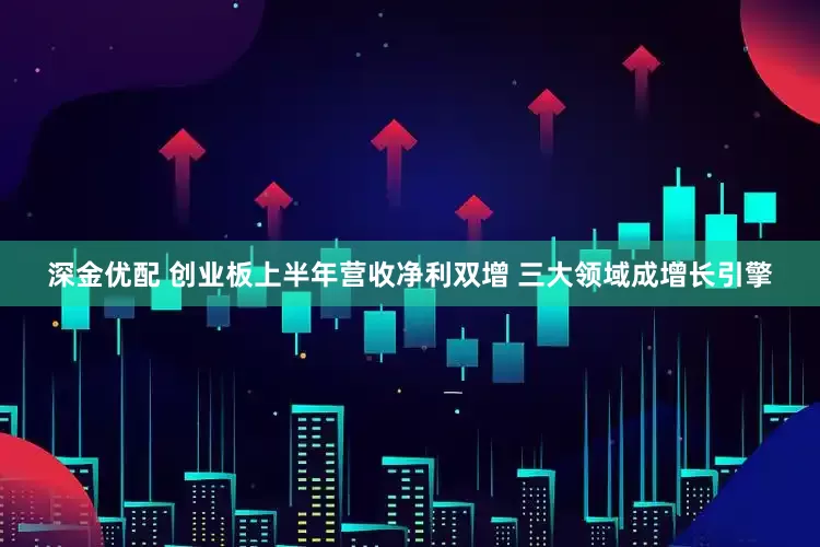深金优配 创业板上半年营收净利双增 三大领域成增长引擎