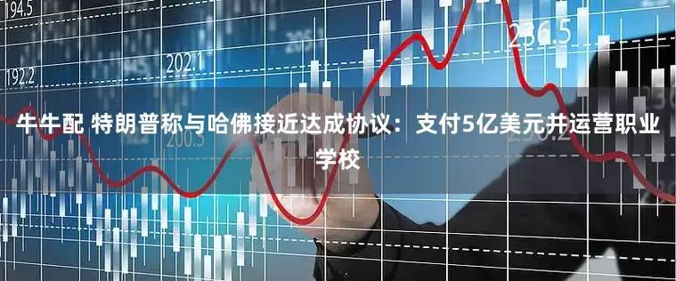 牛牛配 特朗普称与哈佛接近达成协议：支付5亿美元并运营职业学校