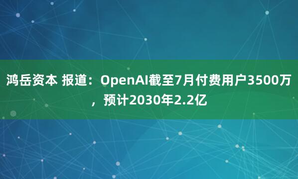 鸿岳资本 报道：OpenAI截至7月付费用户3500万，预计2030年2.2亿