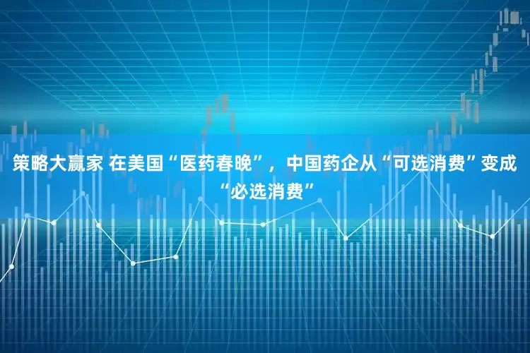 策略大赢家 在美国“医药春晚”，中国药企从“可选消费”变成“必选消费”