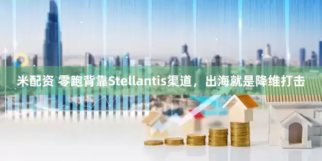 米配资 零跑背靠Stellantis渠道，出海就是降维打击
