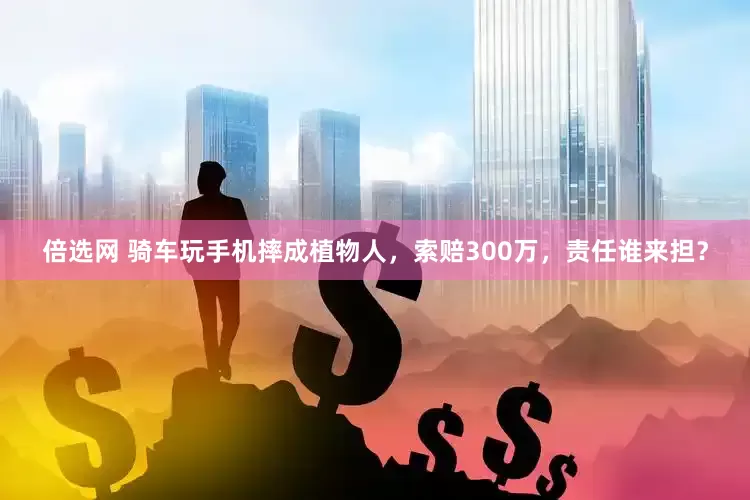 倍选网 骑车玩手机摔成植物人，索赔300万，责任谁来担？